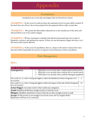 % 10
Assumptions
Assumptions are events that may happen that are beyond our control.
Assumption 1: In the event of a sold out show, the maximum level of revenue will be reached. If
the show does not sell out, the revenue projected in the proposal will not reﬂect actual sales.
Assumption 2: We assume the deliverables submitted are to the satisfaction of the client and
will need little to no review and/or changes.
Assumption 3: We have developed a schedule with allotted turnaround times for receipt of
blueprints, contracts, and authenticity reports. If there are any discrepancies (legal, electronic, etc.),
the concert date may be aﬀected.
Assumption 4: In the event of cancellation, there is a clause in the artist’s contract that states
that they will be responsible for any fees or expenses incurred because of their cancellation.
Risk Management
Risk 1:
Risk: Lack of Security
Consequences: 1. With lack/ or no security, there could be physical altercations.
2. With lack/ or no security, there could be loss of crowd control.
3. With lack/or no security, there could be damaged equipment.
1. With lack/ or no security, there could be physical altercations.
2. With lack/ or no security, there could be loss of crowd control.
3. With lack/or no security, there could be damaged equipment.
1. With lack/ or no security, there could be physical altercations.
2. With lack/ or no security, there could be loss of crowd control.
3. With lack/or no security, there could be damaged equipment.
1. With lack/ or no security, there could be physical altercations.
2. With lack/ or no security, there could be loss of crowd control.
3. With lack/or no security, there could be damaged equipment.
On a scale of 1-10, with 10 being the highest, what’s the likelihood of there being lack of or
no security?
On a scale of 1-10, with 10 being the highest, what’s the likelihood of there being lack of or
no security?
On a scale of 1-10, with 10 being the highest, what’s the likelihood of there being lack of or
no security?
44
On a scale of 1-10, with 10 being the highest, what’s the impact of the risk of there being lack
of or no security?
On a scale of 1-10, with 10 being the highest, what’s the impact of the risk of there being lack
of or no security?
On a scale of 1-10, with 10 being the highest, what’s the impact of the risk of there being lack
of or no security?
1010
Action Trigger: An unruly crowd is what would cause mitigation.Action Trigger: An unruly crowd is what would cause mitigation.
Avoid: Medallion should have enough security to work the event.Avoid: Medallion should have enough security to work the event.Avoid: Medallion should have enough security to work the event.
Mitigate: Medallion should hire security if they do not have enough security on staﬀ.Mitigate: Medallion should hire security if they do not have enough security on staﬀ.Mitigate: Medallion should hire security if they do not have enough security on staﬀ.
Accept: If club security is not enough to secure the event, the Los Angeles Police
Department will have to be contacted.
Accept: If club security is not enough to secure the event, the Los Angeles Police
Department will have to be contacted.
Accept: If club security is not enough to secure the event, the Los Angeles Police
Department will have to be contacted.
Appendix
 