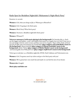 % 16
Radio Spot for Medallion Nightclub’s ‘Midsummer’s Night Block Party’
Duration: 60 seconds
Woman 1: Girl, what you doing on July 21? Wanna go to BloomFest?
Woman 2: Girl, I’m going to the block party.
Woman 1: Block Party? What block party?
Woman 2: You know…Medallion nightclub’s block party!
Woman 1: Whaaaat?!?!
Voiceover announcer (with music playing in the background): On Saturday, July 21, check
out the biggest and baddest…yeah I said baddest block party Los Angeles has ever seen! Come out to
mix and mingle with the sexiest women and ﬂyest men in Los Angeles. There will be drink and food
specials all night with entertainment by Erykah Badu (plays snippets of Erykah Badu’s music in
the background), Musiq Soulchild (plays snippets of Musiq Soulchilds’ music in the
background), Robin Thicke (plays snippets of Robin Thicke’s music in the background),
and featuring Jilly from Philly, Jill Scott (plays snippet of Jill Scott’s music in the background).
Tickets go on sale June 13, at Medallion nightclub, DTLR, Dash Calabasas and Ticketmaster.com.
Woman 1: Girl, I’m gonna cancel my tickets and go to the block party with you!
Woman 2: We’re gonna have sooo much fun and maybe we can ﬁnd the men of our dreams
Women 1&2: (Laughs)
Music plays and fades out
Appendix 3
60 second radio spot
 