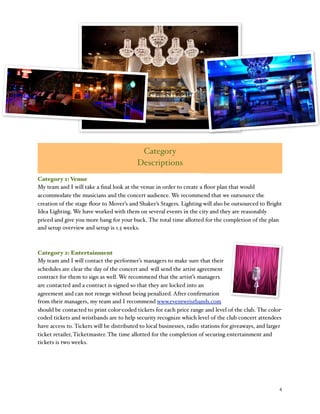 % 4
Category
Descriptions
Category 1: Venue
My team and I will take a ﬁnal look at the venue in order to create a ﬂoor plan that would
accommodate the musicians and the concert audience. We recommend that we outsource the
creation of the stage ﬂoor to Mover’s and Shaker’s Stagers. Lighting will also be outsourced to Bright
Idea Lighting. We have worked with them on several events in the city and they are reasonably
priced and give you more bang for your buck. The total time allotted for the completion of the plan
and setup overview and setup is 1.5 weeks.
Category 2: Entertainment
My team and I will contact the performer’s managers to make sure that their
schedules are clear the day of the concert and %will send the artist agreement
contract for them to sign as well. We recommend that the artist’s managers
are contacted and a contract is signed so that they are locked into an
agreement and can not renege without being penalized. After conﬁrmation
from their managers, my team and I recommend www.eventwristbands.com
should be contacted to print color-coded tickets for each price range and level of the club. The color-
coded tickets and wristbands are to help security recognize which level of the club concert attendees
have access to. Tickets will be distributed to local businesses, radio stations for giveaways, and larger
ticket retailer, Ticketmaster. The time allotted for the completion of securing entertainment and
tickets is two weeks.
 