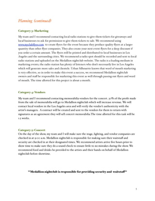 % 5
Planning (continued)
Category 3: Marketing
My team and I recommend contacting local radio stations to give them tickets for giveaways and
local businesses to ask for permission to give them tickets to sale. We recommend using
www.myclubﬂyer.com to create ﬂyers for the event because they produce quality ﬂyers at a larger
quantity than other ﬂyer companies. They also create your next event ﬂyers for a deep discount if
you order a certain amount. The ﬂyers will be printed and distributed to local businesses in Los
Angeles and the surrounding cities. We recommend a radio spot should be recorded and sent to local
radio stations and uploaded on the Medallion nightclub website. The radio is a leading medium in
marketing events; the radio station has plenty of listeners who don’t necessarily live in Los Angeles
which will generate more sales and clientele. Urban Silhouette knows that word of mouth marketing
is very eﬀective, so in order to make this event a success, we recommend Medallion nightclub
owners and staﬀ be responsible for marketing this event as well through passing out ﬂyers and word
of mouth. The time allotted for this project is about a month.
Category 4: Vendors
My team and I recommend contacting memorabilia vendors for the concert. 30% of the proﬁt made
from the sale of memorabilia will go to Medallion nightclub which will increase revenue. We will
contact local vendors in the Los Angeles area and will verify the vendor’s authenticity with the
artist’s managers. A contract will be created and sent to the vendors for them to return with
signatures as an agreement they will sell concert memorabilia.The time allotted for this task will be
1.5 weeks.
Category 5: Concert
On the day of the show, my team and I will make sure the stage, lighting, and vendor companies are
checked in at 9:00 a.m. Medallion nightclub is responsible for making sure their waitstaﬀ and
security are checked in at their designated times. We recommend artists arrive ﬁve hours prior to
show time to make sure they do a sound check to ensure little to no mistakes during the show. We
recommend food and drinks be provided to the artists and their bands on behalf of Medallion
nightclub before showtime.
**Medallion nightclub is responsible for providing security and waitstaff**
 