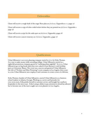 % 6
Deliverables
Client will receive a rough draft of the stage/ ﬂoor plan on 5/11/2012. (Appendices 1-1.2 page 12)
Client will receive a copy of color coded tickets before they are printed on 5/27/2012. (Appendix 2
page 15)
Client will receive script for the radio spot on 6/12/2012. (Appendix 3 page 16)
Client will receive concert itinerary on 7/21/2012. (Appendix 4 page 17)
Qualiﬁcations
Urban Silhouette is an event planning company started in 2002 by Erika Thomas.
As a way to make money while attending college, Urban Silhouette started as a
nightclub promotions company geared to “outlining urban nightlife”. In 2005, Urban
Silhouette got its big break when they were asked to host Beyonce’s 25th birthday
party at Greystone Manor. The event was a success and garnered Urban Silhouette
the title of “Freshest and Most Promising” event company in Los Angeles three years
in a row. Urban Silhouette now employs 8 and continues to create events of a lifetime.
Erika Thomas, founder of Urban Silhouette, started Urban Silhouette as a business
school student in Atlanta, Georgia. Working as a server and bartender for
over seven years, Erika prides herself in customer service and brought her southern
hospitality to the west coast. Erika’s unique ability to pay attention to detail has allowed
her to become one of the most sought-out event planners in Los Angeles.
 