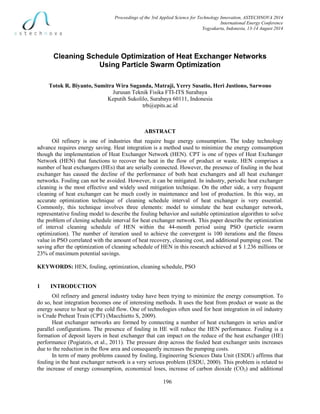 Proceedings of the 3rd Applied Science for Technology Innovation, ASTECHNOVA 2014
International Energy Conference
Yogyakarta, Indonesia, 13-14 August 2014
196
Cleaning Schedule Optimization of Heat Exchanger Networks
Using Particle Swarm Optimization
Totok R. Biyanto, Sumitra Wira Suganda, Matraji, Yerry Susatio, Heri Justiono, Sarwono
Jurusan Teknik Fisika FTI-ITS Surabaya
Keputih Sukolilo, Surabaya 60111, Indonesia
trb@epits.ac.id
ABSTRACT
Oil refinery is one of industries that require huge energy consumption. The today technology
advance requires energy saving. Heat integration is a method used to minimize the energy comsumption
though the implementation of Heat Exchanger Network (HEN). CPT is one of types of Heat Exchanger
Network (HEN) that functions to recover the heat in the flow of product or waste. HEN comprises a
number of heat exchangers (HEs) that are serially connected. However, the presence of fouling in the heat
exchanger has caused the decline of the performance of both heat exchangers and all heat exchanger
networks. Fouling can not be avoided. However, it can be mitigated. In industry, periodic heat exchanger
cleaning is the most effective and widely used mitigation technique. On the other side, a very frequent
cleaning of heat exchanger can be much costly in maintenance and lost of production. In this way, an
accurate optimization technique of cleaning schedule interval of heat exchanger is very essential.
Commonly, this technique involves three elements: model to simulate the heat exchanger network,
representative fouling model to describe the fouling behavior and suitable optimization algorithm to solve
the problem of clening schedule interval for heat exchanger network. This paper describe the optimization
of interval cleaning schedule of HEN within the 44-month period using PSO (particle swarm
optimization). The number of iteration used to achieve the convergent is 100 iterations and the fitness
value in PSO correlated with the amount of heat recovery, cleaning cost, and additional pumping cost. The
saving after the optimization of cleaning schedule of HEN in this research achieved at $ 1.236 millions or
23% of maximum potential savings.
KEYWORDS: HEN, fouling, optimization, cleaning schedule, PSO
1 INTRODUCTION
Oil refinery and general industry today have been trying to minimize the energy consumption. To
do so, heat integration becomes one of interesting methods. It uses the heat from product or waste as the
energy source to heat up the cold flow. One of technologies often used for heat integration in oil industry
is Crude Preheat Train (CPT) (Macchietto S, 2009).
Heat exchanger networks are formed by connecting a number of heat exchangers in series and/or
parallel configurations. The presence of fouling in HE will reduce the HEN performance. Fouling is a
formation of deposit layers in heat exchanger that can impact on the reduce of the heat exchanger (HE)
performance (Pogiatzis, et al., 2011). The pressure drop across the fouled heat exchanger units increases
due to the reduction in the flow area and consequently increases the pumping costs.
In term of many problems caused by fouling, Engineering Sciences Data Unit (ESDU) affirms that
fouling in the heat exchanger network is a very serious problem (ESDU, 2000). This problem is related to
the increase of energy consumption, economical loses, increase of carbon dioxide (CO2) and additional
 