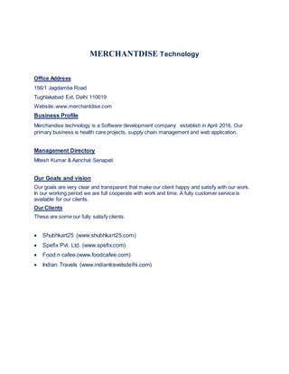 MERCHANTDISE Technology
Office Address
156/1 Jagdamba Road
Tughlakabad Ext. Delhi 110019
Website: www.merchantdise.com
Business Profile
Merchandise technology is a Software development company establish in April 2016. Our
primary business is health care projects, supply chain management and web application.
Management Directory
Mitesh Kumar & Aanchal Senapati
Our Goals and vision
Our goals are very clear and transparent that make our client happy and satisfy with our work.
In our working period we are full cooperate with work and time. A fully customer service is
available for our clients.
Our Clients
These are some our fully satisfy clients.
 Shubhkart25 (www.shubhkart25.com)
 Spefix Pvt. Ltd. (www.spefix.com)
 Food n cafee.(www.foodcafee.com)
 Indian Travels (www.indiantravelsdelhi.com)
 
