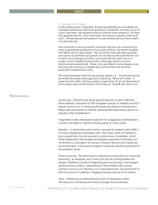 DRAFT
City of San Rafael
Parking Lot Landscape Design & Maintenance Guidelines
8
C. Soils and Soil Volume
A soil analysis report, if required, should be prepared by a qualified soil
and plant laboratory after mass grading is completed. For trees up to 25’
crown diameter, the required minimum planter wide shall be 6’; for trees
with greater than 25’ crown diameter, the minimum planter width shall
be 8’. Where tree pits are adjacent to permeable paving, these widths
may be reduced.
Structural soil is a new pavement substrate that can be compacted to
meet engineering requirements for paved surfaces, yet retains qualities
that allow roots to grow freely. The use of structural soil mixes provides
soil volume to promote root growth and to reduce the potential for root
invasion into parking lot paving. Structural soils can add costs to a
project due to additional excavation, drainage systems and the
structural soil material itself. These costs are offset to some degree over
the long term because of higher tree survival rates and reduced
pavement maintenance costs.
The recommended minimum excavation depth is 3’. The tree pit should
be tested for proper drainage prior to planting. Fill pit with water. If
water remains after a 24-hour period, auger three (3) 4-inch diameter by
3-foot deep holes at the bottom of the tree pit. Backfill with drain rock.
Maintenance
Landscape: Maintenance levels greatly depend on plant selection.
Plant palettes composed of 70% evergreen species or varieties and that
require minimum or no shearing will require less physical maintenance.
Regionally appropriate or climate adapted plantings require almost no
irrigation after establishment.
Vegetated swales will require inspection for clogging by sedimentation
or trash and will be in need of mowing yearly or twice yearly.
Irrigation: A dedicated water meter is required for projects with 5,000 sf
or more of irrigated landscaped area. Recycled water for irrigation is
encouraged and may be required in some areas, if available. Smart
Water Application Technology and irrigation equipment including, but
not limited to, controllers, rain sensors, emission devices and valves are
recommended. A four-season irrigation schedule should be provided to
the property owner.
Pervious paving: The technology of pervious paving systems is constantly
improving. As designers and contractors are becoming familiar with
proper installations, projects integrating pervious paving in their designs
are less prone to failure. Depending on the material used, power
washing and vacuum cleaning, on a prescribed basis, are imperative to
limit the amount of sediment clogging the pore spaces of the system.
Trees: Adherence to International Society of Arboriculture (ISA)
Standards for maintenance of trees is strongly recommended.
 