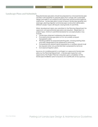 DRAFT
City of San Rafael
Parking Lot Landscape Design & Maintenance Guidelines
9
Landscape Plans and Submittals
Required landscape plans should be prepared by a licensed landscape
architect with expertise to prepare plans that comply with sustainable
design principles in accordance with State laws and local and regional
ordinances. Landscape plans consist of layout, landscape grading and
drainage, planting irrigation and landscape construction detail plans.
Different project types will require varying levels of submittals.
When development plans are submitted to the Planning Department for
approval, conceptual landscape plans are required. Dependent on
project type, minimum submittal standards for conceptual plans may
include:
§ Landscape statement addressing site planning issues.
§ Conceptual landscape plans on an accurately surveyed
topographic plan.
§ Planting palette for proposed planting plan, showing existing trees
and trees designated to be preserved or removed.
§ Comprehensive arborist report prepared by a certified arborist shall
be required when any protected tree is proposed for removal.
§ Conceptual irrigation plans.
Issuance of a building permit is contingent on approval of landscape
plans by the Planning Department. A landscape inspection and
approval by the Project Planner is required upon completion of the
landscape installation prior to issuance of a Certificate of Occupancy.
 