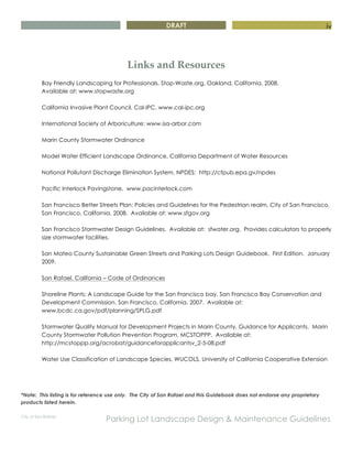 DRAFT
City of San Rafael
Parking Lot Landscape Design & Maintenance Guidelines
iv
Links and Resources
Bay Friendly Landscaping for Professionals, Stop-Waste.org, Oakland, California, 2008.
Available at: www.stopwaste.org
California Invasive Plant Council, Cal-IPC, www.cal-ipc.org
International Society of Arboriculture: www.isa-arbor.com
Marin County Stormwater Ordinance
Model Water Efficient Landscape Ordinance, California Department of Water Resources
National Pollutant Discharge Elimination System, NPDES: http://cfpub.epa.gv/npdes
Pacific Interlock Pavingstone. www.pacinterlock.com
San Francisco Better Streets Plan: Policies and Guidelines for the Pedestrian realm, City of San Francisco,
San Francisco, California, 2008. Available at: www.sfgov.org
San Francisco Stormwater Design Guidelines. Available at: sfwater.org. Provides calculators to properly
size stormwater facilities.
San Mateo County Sustainable Green Streets and Parking Lots Design Guidebook. First Edition. January
2009.
San Rafael, California – Code of Ordinances
Shoreline Plants: A Landscape Guide for the San Francisco bay, San Francisco Bay Conservation and
Development Commission, San Francisco, California, 2007. Available at:
www.bcdc.ca.gov/pdf/planning/SPLG.pdf
Stormwater Quality Manual for Development Projects in Marin County, Guidance for Applicants. Marin
County Stormwater Pollution Prevention Program, MCSTOPPP. Available at:
http://mcstoppp.org/acrobat/guidanceforapplicantsv_2-5-08.pdf
Water Use Classification of Landscape Species, WUCOLS, University of California Cooperative Extension
*Note: This listing is for reference use only. The City of San Rafael and this Guidebook does not endorse any proprietary
products listed herein.
 