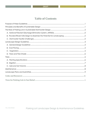DRAFT
City of San Rafael
Parking Lot Landscape Design & Maintenance Guidelines
iii
Table of Contents
Purpose of these Guidelines..............................................................................................................................1
Principles and Benefits of Sustainable Design .................................................................................................1
The Role of Parking Lots in Sustainable Stormwater Design...........................................................................2
A. National Pollutant Discharge Elimination System, (NPDES) ...................................................................2
B. Provide Efficient Site Deign to Maximize the Potential for Landscaping .............................................2
C. Stormwater Facility Challenges................................................................................................................2
Landscape Design Guidelines ..........................................................................................................................3
A. General Design Guidelines .......................................................................................................................3
B. Cool Paving.................................................................................................................................................5
C. Vegetation..................................................................................................................................................5
D. Trees and Tree Shade ................................................................................................................................6
Trees......................................................................................................................................................................6
A. Planting Specifications ..............................................................................................................................6
B. Irrigation .......................................................................................................................................................7
C. Soils and Soil Volume .................................................................................................................................8
Maintenance ......................................................................................................................................................8
Landscape Plans and Submittals......................................................................................................................9
Links and Resources ......................................................................................................................................... iv
Trees for Parking Lots in San Rafael .............................................................................................................. v
 