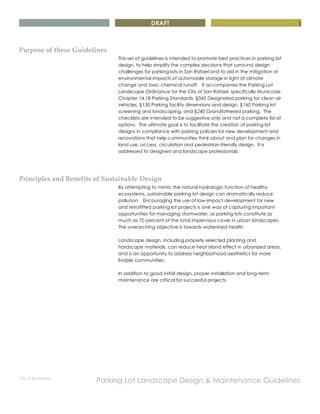 DRAFT
City of San Rafael
Parking Lot Landscape Design & Maintenance Guidelines
1
Purpose of these Guidelines
This set of guidelines is intended to promote best practices in parking lot
design, to help simplify the complex decisions that surround design
challenges for parking lots in San Rafael and to aid in the mitigation of
environmental impacts of automobile storage in light of climate
change and toxic chemical runoff. It accompanies the Parking Lot
Landscape Ordinance for the City of San Rafael, specifically Municode
Chapter 14.18 Parking Standards, §045 Designated parking for clean air
vehicles, §130 Parking facility dimensions and design, §160 Parking lot
screening and landscaping, and §240 Grandfathered parking. The
checklists are intended to be suggestive only and not a complete list of
options. The ultimate goal is to facilitate the creation of parking lot
designs in compliance with parking policies for new development and
renovations that help communities think about and plan for changes in
land use, access, circulation and pedestrian-friendly design. It is
addressed to designers and landscape professionals.
Principles and Benefits of Sustainable Design
By attempting to mimic the natural hydrologic function of healthy
ecosystems, sustainable parking lot design can dramatically reduce
pollution. Encouraging the use of low-impact development for new
and retrofitted parking lot projects is one way of capturing important
opportunities for managing stormwater, as parking lots constitute as
much as 70 percent of the total impervious cover in urban landscapes.
The overarching objective is towards watershed health.
Landscape design, including properly selected planting and
hardscape materials, can reduce heat island effect in urbanized areas,
and is an opportunity to address neighborhood aesthetics for more
livable communities.
In addition to good initial design, proper installation and long-term
maintenance are critical for successful projects.
 