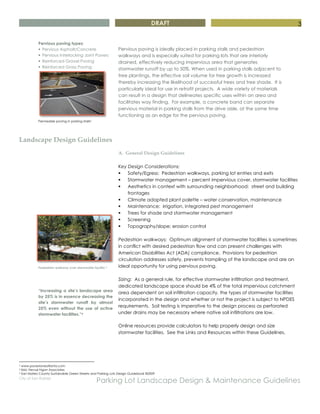 DRAFT
City of San Rafael
Parking Lot Landscape Design & Maintenance Guidelines
3
Landscape Design Guidelines
Pedestrian walkway over stormwater facility 3
“Increasing a site’s landscape area
by 25% is in essence decreasing the
site’s stormwater runoff by almost
25% even without the use of active
stormwater facilities.”4
A. General Design Guidelines
Key Design Considerations:
§ Safety/Egress: Pedestrian walkways, parking lot entries and exits
§ Stormwater management – percent impervious cover, stormwater facilities
§ Aesthetics in context with surrounding neighborhood: street and building
frontages
§ Climate adapted plant palette – water conservation, maintenance
§ Maintenance: irrigation, integrated pest management
§ Trees for shade and stormwater management
§ Screening
§ Topography/slope; erosion control
Pedestrian walkways: Optimum alignment of stormwater facilities is sometimes
in conflict with desired pedestrian flow and can present challenges with
American Disabilities Act (ADA) compliance. Provisions for pedestrian
circulation addresses safety, prevents trampling of the landscape and are an
ideal opportunity for using pervious paving.
Sizing: As a general rule, for effective stormwater infiltration and treatment,
dedicated landscape space should be 4% of the total impervious catchment
area dependent on soil infiltration capacity, the types of stormwater facilities
incorporated in the design and whether or not the project is subject to NPDES
requirements. Soil testing is imperative to the design process as perforated
under drains may be necessary where native soil infiltrations are low.
Online resources provide calculators to help properly design and size
stormwater facilities. See the Links and Resources within these Guidelines.
2 www.pavestoneatlanta.com
3 ibid, Nevue Ngan Associates
4 San Mateo County Sustainable Green Streets and Parking Lots Design Guidebook ©2009
Pervious paving types:
§ Pervious Asphalt/Concrete
§ Pervious Interlocking Joint Pavers
§ Reinforced Gravel Paving
§ Reinforced Grass Paving
Permeable paving in parking stalls2
Pervious paving is ideally placed in parking stalls and pedestrian
walkways and is especially suited for parking lots that are interiorly
drained, effectively reducing impervious area that generates
stormwater runoff by up to 50%. When used in parking stalls adjacent to
tree plantings, the effective soil volume for tree growth is increased
thereby increasing the likelihood of successful trees and tree shade. It is
particularly ideal for use in retrofit projects. A wide variety of materials
can result in a design that delineates specific uses within an area and
facilitates way finding. For example, a concrete band can separate
pervious material in parking stalls from the drive aisle, at the same time
functioning as an edge for the pervious paving.
 