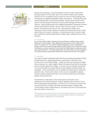 DRAFT
City of San Rafael
Parking Lot Landscape Design & Maintenance Guidelines
5
Infiltration Planter6
Planters and screening: A recommended 8’ minimum width of perimeter
planting adjacent to the public right of way should visually screen parked
vehicles, but not completely obstruct views into and out of the parking lot for
the purpose of supporting pedestrian safety and security. These planting strips
provide opportunities for stormwater facilities. Earthen berms should not be
used as a screening option because they promote drainage toward paved
surfaces. Screen parking areas from neighboring residents, businesses or streets
with low plantings that create a 36-inch high continuous screen at mature
growth, measured from the top of curb. Above ground utilities, trash
enclosures, masonry walls and fences should be screened with shrubs or vines,
where they face a street or driveway. Landscaping should not obstruct sight
lines, building or parking lot light fixtures, address signs, building entrances and
windows.
B. Cool Paving
Use of high albedo (light colored) paving materials in parking areas and/or
walkways is encouraged. High albedo paving surfaces have a reflectance
factor of at least 0.3. The current US Green Building Council, Leadership in
Energy and Environmental Design (LEED) credit requires that a minimum of 60%
of impervious surface areas be constructed with high-albedo materials and/or
open grid pavement. The ideal application for high albedo paving materials is
for rooftop parking, especially where other shade structures are not possible.
C. Vegetation
The choice of plant material should fit with the surrounding landscape context,
be planted with an appropriate diversity and density for aesthetics and
function within stormwater facilities. Except for trees and screening of utilities,
trash enclosures, etc., plant heights should not exceed three feet for screening
and to maintain sight lines for safety. To ensure year-round green parking lots,
it is recommended that at least 70% of the plant palette, excluding trees, be
evergreen. Year-round interest can be created with plant texture, shape and
seasonal color. Avoid monocultures, which can be susceptible to disease.
Include understory planting for trees, such as shrubs, perennials, ornamental
grasses and groundcover.
Amendments as indicated on the soil test report and based on the
requirements of horticultural plants, shall be added by the contractor at the
time of spreading and/or grading. A minimum of 3” thickness of course mulch
is recommended to maintain soil moisture levels between watering, help
control weeds, protect against erosion, and reduce the risk of soil compaction
from foot traffic or heavy rains.
*The expansive use of decorative rocks, decomposed granite, or wood mulch,
as groundcover for the sole purpose of landscaping in place of live plants is
not acceptable. Artificial turf is not permitted.
6 City of Portland 2004 Stormwater Management Manual
 