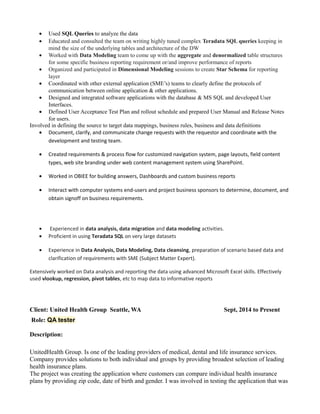 • Used SQL Queries to analyze the data
• Educated and consulted the team on writing highly tuned complex Teradata SQL queries keeping in
mind the size of the underlying tables and architecture of the DW
• Worked with Data Modeling team to come up with the aggregate and denormalized table structures
for some specific business reporting requirement or/and improve performance of reports
• Organized and participated in Dimensional Modeling sessions to create Star Schema for reporting
layer
• Coordinated with other external application (SME’s) teams to clearly define the protocols of
communication between online application & other applications.
• Designed and integrated software applications with the database & MS SQL and developed User
Interfaces.
• Defined User Acceptance Test Plan and rollout schedule and prepared User Manual and Release Notes
for users.
Involved in defining the source to target data mappings, business rules, business and data definitions
• Document, clarify, and communicate change requests with the requestor and coordinate with the
development and testing team.
• Created requirements & process flow for customized navigation system, page layouts, field content
types, web site branding under web content management system using SharePoint.
• Worked in OBIEE for building answers, Dashboards and custom business reports
• Interact with computer systems end-users and project business sponsors to determine, document, and
obtain signoff on business requirements.
• Experienced in data analysis, data migration and data modeling activities.
• Proficient in using Teradata SQL on very large datasets
• Experience in Data Analysis, Data Modeling, Data cleansing, preparation of scenario based data and
clarification of requirements with SME (Subject Matter Expert).
Extensively worked on Data analysis and reporting the data using advanced Microsoft Excel skills. Effectively
used vlookup, regression, pivot tables, etc to map data to informative reports
Client: United Health Group Seattle, WA Sept, 2014 to Present
Role: QA tester
Description:
UnitedHealth Group. Is one of the leading providers of medical, dental and life insurance services.
Company provides solutions to both individual and groups by providing broadest selection of leading
health insurance plans.
The project was creating the application where customers can compare individual health insurance
plans by providing zip code, date of birth and gender. I was involved in testing the application that was
 