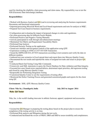 used for checking the eligibility, claim processing and claim status. My responsibility was to test the
EDI (Electronic Data Interchange) database.
Responsibilities:
• Worked with Business Analyst and QA Lead in reviewing and analyzing the business requirements
Documents and functional requirements.
• Imported preexisting Microsoft Word and Excel-based requirements and tests for analysis in MQC.
• Prepared Test Cases based on business requirements.
• Configuration and evaluating the impact of proposed changes in rules and regulations.
• Set claim processing data for different Facets Module.
• Performed Positive and Negative Testing Manually
• Actively participated in walk through and enhancement meetings
• Maintained Test Matrix and Requirement Traceability Matrix
• Performed Gap Analysis
• Performed Security Testing on the application
• Tested user interface and navigation controls of the application using QTP.
• Experiences working in ANSI x12 837-835 EDI Transaction.
• Tested the HIPPA EDI 834 ,837/835 transactions according to test scenarios and verify the data on
different modules.
• Authored test case scenarios in Excel spread sheet and export them into Mercury Quality Center.
• Documented the test results and reported the status of assigned test tasks and issues to project QA
Lead.
• Conducted Back-End Testing Using SQL Commands.
• Extensively used SQL statements to query the Oracle Database for Data validation and Data Integrity.
• Executed test cases found errors reported defects, determined repair priorities, did regression testing
and closed by using Mercury Quality Center.
• Responsible for Performing Integration Testing.
• Customized Quality Center to suit the requirements of testing effort.
• Monitored the Defect Tracking Process and generated customized graphs and reports for the client
using QC.
Environment: XML, QTP, Mercury Quality Center.
Client: Nike In., Chandigarh, India July 2013 to August 2014
Role: QA Tester
Nike, Inc. is the world's leading innovator in athletic footwear, apparel, equipment and accessories.
Responsibilities:
• Assisted the QA Manager in preparing the testing phase based on the project plan to ensure the
completion of the testing activity is on time.
• Performed Risk analysis and Mitigation during the test cycle.
• Conducted and facilitated the review of PRD's, DRD and SRD to assess testability and completeness.
 