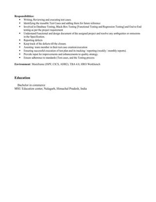 Responsibilities:
 Writing, Reviewing and executing test cases.
 Identifying the reusable Test Cases and adding them for future reference
 Involved in Database Testing, Black-Box Testing [Functional Testing and Regression Testing] and End to End
testing as per the project requirement
 Understand Functional and design document of the assigned project and resolve any ambiguities or omissions
in the Specification.
 Reporting defects
 Keep track of the defects till the closure.
 Assisting team member in their test case creation/execution
 Ensuring successful execution of test plan and its tracking / reporting (weekly / monthly reports).
 Provide input for improvements and enhancements to quality strategy.
 Ensure adherence to standards (Test cases, and the Testing process
Environment: Mainframe (ISPF, CICS, ADB2), TBA 4.0, HRO Workbench
Education
Bachelor in commerce
MSU Education center, Nalagarh, Himachal Pradesh, India
 