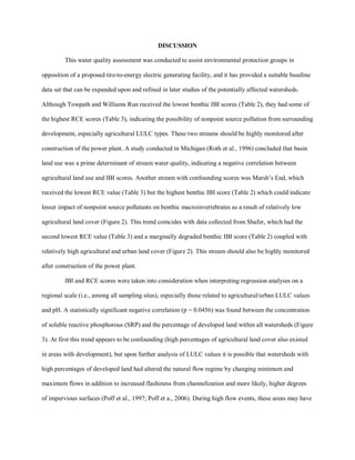 DISCUSSION
This water quality assessment was conducted to assist environmental protection groups in
opposition of a proposed tire-to-energy electric generating facility, and it has provided a suitable baseline
data set that can be expanded upon and refined in later studies of the potentially affected watersheds.
Although Towpath and Williams Run received the lowest benthic IBI scores (Table 2), they had some of
the highest RCE scores (Table 3), indicating the possibility of nonpoint source pollution from surrounding
development, especially agricultural LULC types. These two streams should be highly monitored after
construction of the power plant. A study conducted in Michigan (Roth et al., 1996) concluded that basin
land use was a prime determinant of stream water quality, indicating a negative correlation between
agricultural land use and IBI scores. Another stream with confounding scores was Marsh’s End, which
received the lowest RCE value (Table 3) but the highest benthic IBI score (Table 2) which could indicate
lesser impact of nonpoint source pollutants on benthic macroinvertebrates as a result of relatively low
agricultural land cover (Figure 2). This trend coincides with data collected from Shafer, which had the
second lowest RCE value (Table 3) and a marginally degraded benthic IBI score (Table 2) coupled with
relatively high agricultural and urban land cover (Figure 2). This stream should also be highly monitored
after construction of the power plant.
IBI and RCE scores were taken into consideration when interpreting regression analyses on a
regional scale (i.e., among all sampling sites), especially those related to agricultural/urban LULC values
and pH. A statistically significant negative correlation (p = 0.0456) was found between the concentration
of soluble reactive phosphorous (SRP) and the percentage of developed land within all watersheds (Figure
3). At first this trend appears to be confounding (high percentages of agricultural land cover also existed
in areas with development), but upon further analysis of LULC values it is possible that watersheds with
high percentages of developed land had altered the natural flow regime by changing minimum and
maximum flows in addition to increased flashiness from channelization and more likely, higher degrees
of impervious surfaces (Poff et al., 1997; Poff et a., 2006). During high flow events, these areas may have
 