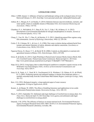 LITERATURE CITED
Allan, J. (2004, January 1). Influence of land use and landscape setting on the ecological status of rivers.
Retrieved February 21, 2015, from http://www-personal.umich.edu/~dallan/pdfs/limnetica.pdf.
Ashton, M. J., Morgan, R. P., & Stranko, S. (2014). Relations between macroinvertebrates, nutrients, and
water quality criteria in wadeable streams of Maryland, USA. Environmental Monitoring and
Assessment, 186(2), 1167-82.
Chambers, P. A., McGoldrick, D. J., Brua, R. B., Vis, C., Culp, J. M., & Benoy, G. A. (2012).
Development of environmental thresholds for nitrogen and phosphorus in streams. Journal of
Environmental Quality, 41(1), 7-20.
Chang, F., Tsai, W., Wu, T., Chen, H., & Herricks, E. E. (2011). Identifying natural flow regimes using
fish communities. Journal of Hydrology (Amsterdam), 409(1-2), 328-336.
Curtis, C. D., Coleman, M. L., & Love, L. G. (1986). Pore water evolution during sediment burial from
isotopic and mineral chemistry of calcite, dolomite and siderite concretions. Geochimica et
Cosmochimica Acta, 50(10), 2321-2334.
Figueroa-Nieves, D., Royer, T. V., & David, M. B. (2006). Controls on chlorophyll-a in nutrient-rich
agricultural streams in Illinois, USA. Hydrobiologia, 568(1), 287-298.
Gross, D. & Korber, K. (2011). Eagle-Watching in Pennsylvania Conneaut Marsh, Geneva Marsh, SGL
213, Crawford County. Pennsylvania Game Commission. Retrieved April 21, 2015 from
http://www.portal.state.pa.us/portal/server.pt?open=514&objID=1728779&mode=2.
Hope, B. K. (2012). Using legacy data to relate biological condition to cumulative aquatic toxicity in the
Willamette river basin (Oregon, USA). Archives of Environmental Contamination and
Toxicology, 62(3), 424-37.
Jones, K. B., Neale, A. C., Nash, M. S., Van Remortel, R. D., Wickham, J. D., Riitters, K. H., & O'Neill,
R. V. (2001). Predicting nutrient and sediment loadings to streams from landscape metrics: a
multiple watershed study from the United States Mid-Atlantic Region. Landscape Ecology, 16(4),
301-312.
Karr, J. R. (1991). Biological integrity: a long-neglected aspect of water resource
management. Ecological Applications, 66-84.
Keener, A., & Sharpe, W. (2005). The effects of doubling limestone sand applications in two acidic
southwestern Pennsylvania streams. Restoration Ecology, 13(1), 108-119.
Myers, V. (2013, September 25). Settlement ends legal challenge to Crawford tires-to-energy plant. Erie
Times-News. Retrieved April 19, 2015 from http://www.goerie.com/settlement-ends-legal-
challenge-to-crawford-tires-to-energy-plant#.
Omernik, J. M. (1976). The influence of land use on stream nutrient levels. Environmental Protection
Agency Ecological Research Series EPA- 600/3-76-014, U.S. Environmental Protection Agency,
Environmental Research Laboratory, Corvallis, OR.
 