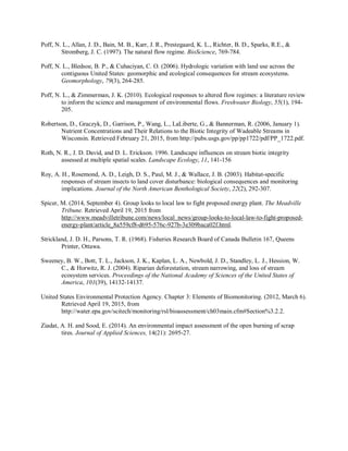 Poff, N. L., Allan, J. D., Bain, M. B., Karr, J. R., Prestegaard, K. L., Richter, B. D., Sparks, R.E., &
Stromberg, J. C. (1997). The natural flow regime. BioScience, 769-784.
Poff, N. L., Bledsoe, B. P., & Cuhaciyan, C. O. (2006). Hydrologic variation with land use across the
contiguous United States: geomorphic and ecological consequences for stream ecosystems.
Geomorphology, 79(3), 264-285.
Poff, N. L., & Zimmerman, J. K. (2010). Ecological responses to altered flow regimes: a literature review
to inform the science and management of environmental flows. Freshwater Biology, 55(1), 194-
205.
Robertson, D., Graczyk, D., Garrison, P., Wang, L., LaLiberte, G., & Bannerman, R. (2006, January 1).
Nutrient Concentrations and Their Relations to the Biotic Integrity of Wadeable Streams in
Wisconsin. Retrieved February 21, 2015, from http://pubs.usgs.gov/pp/pp1722/pdf/PP_1722.pdf.
Roth, N. R., J. D. David, and D. L. Erickson. 1996. Landscape influences on stream biotic integrity
assessed at multiple spatial scales. Landscape Ecology, 11, 141-156
Roy, A. H., Rosemond, A. D., Leigh, D. S., Paul, M. J., & Wallace, J. B. (2003). Habitat-specific
responses of stream insects to land cover disturbance: biological consequences and monitoring
implications. Journal of the North American Benthological Society, 22(2), 292-307.
Spicer, M. (2014, September 4). Group looks to local law to fight proposed energy plant. The Meadville
Tribune. Retrieved April 19, 2015 from
http://www.meadvilletribune.com/news/local_news/group-looks-to-local-law-to-fight-proposed-
energy-plant/article_8a559cf8-d695-576c-927b-3e309baca02f.html.
Strickland, J. D. H., Parsons, T. R. (1968). Fisheries Research Board of Canada Bulletin 167, Queens
Printer, Ottawa.
Sweeney, B. W., Bott, T. L., Jackson, J. K., Kaplan, L. A., Newbold, J. D., Standley, L. J., Hession, W.
C., & Horwitz, R. J. (2004). Riparian deforestation, stream narrowing, and loss of stream
ecosystem services. Proceedings of the National Academy of Sciences of the United States of
America, 101(39), 14132-14137.
United States Environmental Protection Agency. Chapter 3: Elements of Biomonitoring. (2012, March 6).
Retrieved April 19, 2015, from
http://water.epa.gov/scitech/monitoring/rsl/bioassessment/ch03main.cfm#Section%3.2.2.
Ziadat, A. H. and Sood, E. (2014). An environmental impact assessment of the open burning of scrap
tires. Journal of Applied Sciences, 14(21): 2695-27.
 