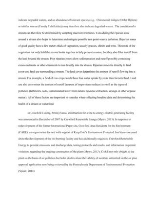 indicate degraded waters, and an abundance of tolerant species (e.g., Chironomid midges (Order Diptera)
or tubifex worms (Family Tubificidae)) may therefore also indicate degraded waters. The condition of a
stream can therefore be determined by sampling macroinvertebrates. Considering the riparian zone
around a stream also helps to determine and mitigate possible non point-source pollution. Riparian zones
of good quality have a few meters thick of vegetation, usually grasses, shrubs and trees. The roots of the
vegetation not only hold the stream banks together to help prevent erosion, but they also filter runoff from
the land beyond the stream. Poor riparian zones allow sedimentation and runoff possibly containing
excess nutrients or other chemicals to run directly into the stream. Riparian zones tie directly to land
cover and land use surrounding a stream. The land cover determines the amount of runoff flowing into a
stream. For example, a field of row crops would have less water uptake by roots than forested land. Land
use also determines the amount of runoff (amount of impervious surfaces) as well as the types of
pollution (fertilizers, salts, contaminated water from natural resource extraction, sewage or other organic
matter). All of these factors are important to consider when collecting baseline data and determining the
health of a stream or watershed.
In Crawford County, Pennsylvania, construction for a tire-to-energy electric generating facility
was announced in December of 2007 by Crawford Renewable Energy (Myers, 2013). In response to
redevelopment of the former International Paper site, Crawford Area Residents for the Environment
(CARE), an organization formed with support of Keep Erie’s Environment Protected, has been concerned
about the development of the tire burning facility and has additionally requested Crawford Renewable
Energy to provide emissions and discharge data, testing protocols and results, and information on permit
violations regarding the ongoing construction of the plant (Myers, 2013). CARE not only objects to the
plant on the basis of air pollution but holds doubts about the validity of numbers submitted on the air plan
approval application now being reviewed by the Pennsylvania Department of Environmental Protection
(Spicer, 2014).
 