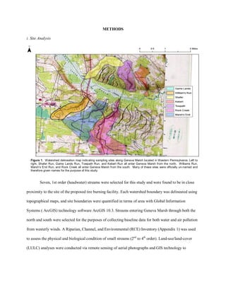 METHODS
i. Site Analysis
Seven, 1st order (headwater) streams were selected for this study and were found to be in close
proximity to the site of the proposed tire burning facility. Each watershed boundary was delineated using
topographical maps, and site boundaries were quantified in terms of area with Global Information
Systems ( ArcGIS) technology software ArcGIS 10.3. Streams entering Geneva Marsh through both the
north and south were selected for the purposes of collecting baseline data for both water and air pollution
from westerly winds. A Riparian, Channel, and Environmental (RCE) Inventory (Appendix 1) was used
to assess the physical and biological condition of small streams (2nd
to 4th
order). Land-use/land-cover
(LULC) analyses were conducted via remote sensing of aerial photographs and GIS technology to
Figure 1. Watershed delineation map indicating sampling sites along Geneva Marsh located in Western Pennsylvania. Left to
right, Shafer Run, Game Lands Run, Towpath Run, and Kebert Run all enter Geneva Marsh from the north. Williams Run,
Marsh’s End Run, and Rock Creek all enter Geneva Marsh from the south. Many of these sites were officially un-named and
therefore given names for the purpose of this study.
 