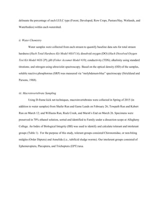 delineate the percentage of each LULC type (Forest, Developed, Row Crops, Pasture/Hay, Wetlands, and
Waterbodies) within each watershed.
ii. Water Chemistry
Water samples were collected from each stream to quantify baseline data sets for total stream
hardness (Hach Total Hardness Kit Model #HA71A); dissolved oxygen (DO) (Hach Dissolved Oxygen
Test Kit Model #OX-2P); pH (Fisher Accumet Model #10); conductivity (TDS); alkalinity using standard
titrations; and nitrogen using ultraviolet spectroscopy. Based on the optical density (OD) of the samples,
soluble reactive phosphorous (SRP) was measured via “molybdenum-blue” spectroscopy (Strickland and
Parsons, 1968).
iii. Macroinvertebrate Sampling
Using D-frame kick net techniques, macroinvertebrates were collected in Spring of 2015 (in
addition to water samples) from Shafer Run and Game Lands on February 26; Towpath Run and Kebert
Run on March 12; and Williams Run, Rock Creek, and Marsh’s End on March 26. Specimens were
preserved in 70% ethanol solution, sorted and identified to Family under a dissection scope at Allegheny
College. An Index of Biological Integrity (IBI) was used to identify and calculate tolerant and intolerant
groups (Table 1). For the purpose of this study, tolerant groups consisted Chironomidae, or non-biting
midgles (Order Diptera) and Annelida (i.e., tubificid sludge worms). Our intolerant groups consisted of
Ephemeroptera, Plecoptera, and Trichoptera (EPT) taxa.
 