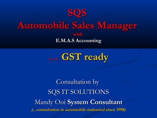SQSSQS
Automobile Sales ManagerAutomobile Sales Manager
withwith
E.M.A.S AccountingE.M.A.S Accounting
…… GST readyGST ready
Consultation byConsultation by
SQS IT SOLUTIONSSQS IT SOLUTIONS
Mandy OoiMandy Ooi System ConsultantSystem Consultant
(.. consultation in automobile industrial since 1998)(.. consultation in automobile industrial since 1998)
 