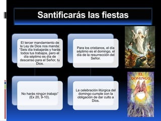 Santificarás las fiestas
El tercer mandamiento de
la Ley de Dios nos manda:
“Seis día trabajarás y harás
todos tus trabajos, pero el
día séptimo es día de
descanso para el Señor, tu
Dios.
No harás ningún trabajo”
(Ex 20, 9-10).
Para los cristianos, el día
séptimo es el domingo, el
día de la resurrección del
Señor.
La celebración litúrgica del
domingo cumple con la
obligación de dar culto a
Dios.
 