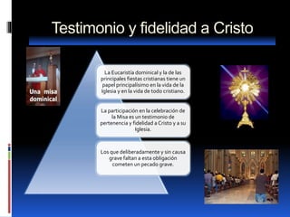 Testimonio y fidelidad a Cristo
La Eucaristía dominical y la de las
principales fiestas cristianas tiene un
papel principalísimo en la vida de la
Iglesia y en la vida de todo cristiano.
La participación en la celebración de
la Misa es un testimonio de
pertenencia y fidelidad a Cristo y a su
Iglesia.
Los que deliberadamente y sin causa
grave faltan a esta obligación
cometen un pecado grave.
 