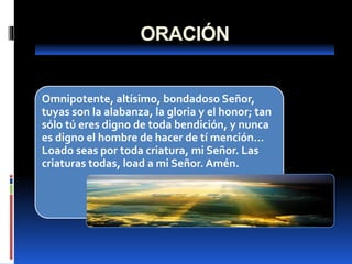ORACIÓN
Omnipotente, altísimo, bondadoso Señor,
tuyas son la alabanza, la gloria y el honor; tan
sólo tú eres digno de toda bendición, y nunca
es digno el hombre de hacer de tí mención...
Loado seas por toda criatura, mi Señor. Las
criaturas todas, load a mi Señor. Amén.
 