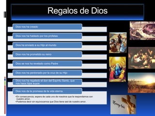Regalos de Dios
Dios nos ha creado
Dios nos ha hablado por los profetas
Dios ha enviado a su Hijo al mundo
Dios nos ha prometido su reino
Dios se nos ha revelado como Padre
Dios nos ha perdonado por la cruz de su Hijo
Dios nos ha regalado el don del Espíritu Santo, que
nos hace hijos suyos
•En consecuencia, espera de cada uno de nosotros que le respondamos con
nuestro amor.
•Podemos decir sin equivocarnos que Dios tiene sed de nuestro amor.
Dios nos da la promesa de la vida eterna.
 