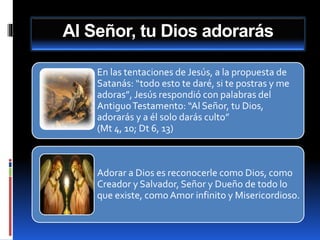 Al Señor, tu Dios adorarás
En las tentaciones de Jesús, a la propuesta de
Satanás: “todo esto te daré, si te postras y me
adoras”, Jesús respondió con palabras del
AntiguoTestamento: “Al Señor, tu Dios,
adorarás y a él solo darás culto”
(Mt 4, 10; Dt 6, 13)
Adorar a Dios es reconocerle como Dios, como
Creador y Salvador, Señor y Dueño de todo lo
que existe, como Amor infinito y Misericordioso.
 