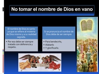 No tomar el nombre de Dios en vano
El nombre de Dios es santo
ya que se refiere al misterio
de Dios mismo y a su realidad
sagrada.
• Por eso debe ser siempre
tratado con deferencia y
respeto.
Si se pronuncia el nombre de
Dios debe de ser siempre
• Para bendecirlo,
• Alabarlo
• Y glorificarlo.
 