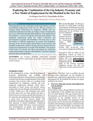 International Journal of Trend in Scientific Research and Development (IJTSRD)
Volume 7 Issue 5, September-October 2023 Available Online: www.ijtsrd.com e-ISSN: 2456 – 6470
@ IJTSRD | Unique Paper ID – IJTSRD59926 | Volume – 7 | Issue – 5 | Sep-Oct 2023 Page 392
Exploring the Combination of the Gig Industry Economy and
a New Model of Employment for the Disabled in the New Era
Xu Mengyu, Sun Wei Yi, Peng Qiulin, Bi Zhen
Business School of Beijing Wuzi University, Beijing, China
ABSTRACT
This paper discusses the combination mode of gig industry economy
and disability employment in the new era. The gig economy is a
working model characterized by temporary, flexible and non-
traditional employment methods, providing a variety of employment
services to individuals through online platforms. The employment of
the disabled is a social issue that has attracted much attention. The
traditional employment model has various restrictions and
discrimination on people with disabilities. The study aims to solve
the problem of difficult employment for people with disabilities,
focusing on the current situation and problems of gig economy and
disability employment, and how the gig economy can provide more
employment opportunities for people with disabilities. The purpose
of this study is to provide new ideas and methods for solving the
employment problem of people with disabilities, which has important
practical and social significance.
KEYWORDS: gig economy; disability employment; disability
integration; inclusive employment ecosystem; social participation;
artistic healing
How to cite this paper: Xu Mengyu |
Sun Wei Yi | Peng Qiulin | Bi Zhen
"Exploring the Combination of the Gig
Industry Economy and a New Model of
Employment for the Disabled in the
New Era" Published
in International
Journal of Trend in
Scientific Research
and Development
(ijtsrd), ISSN:
2456-6470,
Volume-7 | Issue-5,
October 2023, pp.392-396, URL:
www.ijtsrd.com/papers/ijtsrd59926.pdf
Copyright © 2023 by author (s) and
International Journal of Trend in
Scientific Research and Development
Journal. This is an
Open Access article
distributed under the
terms of the Creative Commons
Attribution License (CC BY 4.0)
(http://creativecommons.org/licenses/by/4.0)
INTRODUCTION:
In the contemporary society, with the promotion of
economic globalization and scientific and
technological progress, the gig industry economy (gig
economy) has become an important part of the global
economy. Gig economy refers to a working mode
characterized by temporary, flexible and non-
traditional employment methods, which allows
individuals to freely choose and provide various
employment services through online platforms (such
as Uber, Airbnb, etc.). This emerging work model
provides more jobs for many people and plays a
positive boost to economic growth and innovation. At
the same time, the employment of the disabled is also
a social issue of great concern. People with
disabilities face higher employment difficulties due to
their physical or mental disabilities. Traditional
employment models often have various restrictions
and discrimination on people with disabilities,
making it difficult for them to find suitable job
opportunities. Therefore, how to combine the gig
economy with employment for the disabled to
provide more employment opportunities and social
participation for the disabled has become an urgent
problem to be solved.
1. Overview of the gig economy and employment
with disabilities
1.1. Background
In the modern society, the gig industry economy and
the employment of the disabled have become the
focus of much attention. The gig economy refers to
the temporary, non-full-time work forms, while the
employment of the disabled focuses on the
employment of the disabled. The emergence of the
gig economy stems from economic development and
scientific and technological progress, which provides
individuals with more flexibility and freedom, but
also brings a series of social, economic and legal
problems.
IJTSRD59926
 