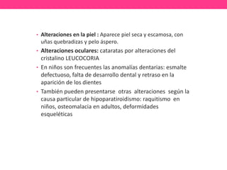• Alteraciones en la piel : Aparece piel seca y escamosa, con

uñas quebradizas y pelo áspero.
• Alteraciones oculares: cataratas por alteraciones del

cristalino LEUCOCORIA
• En niños son frecuentes las anomalías dentarias: esmalte
defectuoso, falta de desarrollo dental y retraso en la
aparición de los dientes
• También pueden presentarse otras alteraciones según la
causa particular de hipoparatiroidismo: raquitismo en
niños, osteomalacia en adultos, deformidades
esqueléticas

 