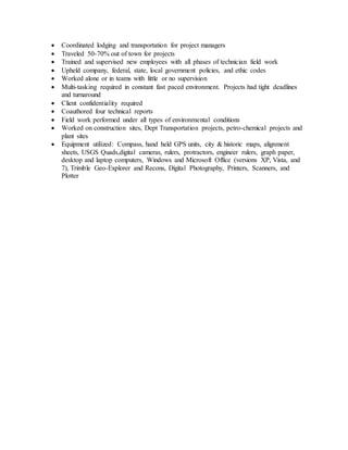  Coordinated lodging and transportation for project managers
 Traveled 50-70% out of town for projects
 Trained and supervised new employees with all phases of technician field work
 Upheld company, federal, state, local government policies, and ethic codes
 Worked alone or in teams with little or no supervision
 Multi-tasking required in constant fast paced environment. Projects had tight deadlines
and turnaround
 Client confidentiality required
 Coauthored four technical reports
 Field work performed under all types of environmental conditions
 Worked on construction sites, Dept Transportation projects, petro-chemical projects and
plant sites
 Equipment utilized: Compass, hand held GPS units, city & historic maps, alignment
sheets, USGS Quads,digital cameras, rulers, protractors, engineer rulers, graph paper,
desktop and laptop computers, Windows and Microsoft Office (versions XP, Vista, and
7), Trimble Geo-Explorer and Recons, Digital Photography, Printers, Scanners, and
Plotter
 