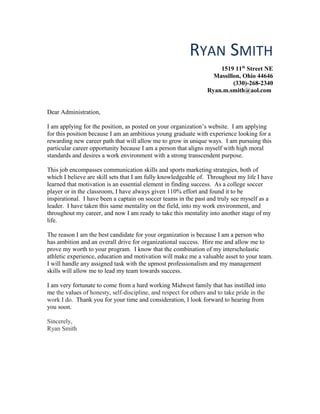 RYAN SMITH
1519 11th
Street NE
Massillon, Ohio 44646
(330)-268-2340
Ryan.m.smith@aol.com
Dear Administration,
I am applying for the position, as posted on your organization’s website. I am applying
for this position because I am an ambitious young graduate with experience looking for a
rewarding new career path that will allow me to grow in unique ways. I am pursuing this
particular career opportunity because I am a person that aligns myself with high moral
standards and desires a work environment with a strong transcendent purpose.
This job encompasses communication skills and sports marketing strategies, both of
which I believe are skill sets that I am fully knowledgeable of. Throughout my life I have
learned that motivation is an essential element in finding success. As a college soccer
player or in the classroom, I have always given 110% effort and found it to be
inspirational. I have been a captain on soccer teams in the past and truly see myself as a
leader. I have taken this same mentality on the field, into my work environment, and
throughout my career, and now I am ready to take this mentality into another stage of my
life.
The reason I am the best candidate for your organization is because I am a person who
has ambition and an overall drive for organizational success. Hire me and allow me to
prove my worth to your program. I know that the combination of my interscholastic
athletic experience, education and motivation will make me a valuable asset to your team.
I will handle any assigned task with the upmost professionalism and my management
skills will allow me to lead my team towards success.
I am very fortunate to come from a hard working Midwest family that has instilled into
me the values of honesty, self-discipline, and respect for others and to take pride in the
work I do. Thank you for your time and consideration, I look forward to hearing from
you soon.
Sincerely,
Ryan Smith
 