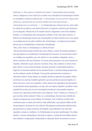 Antropologia, ISCTE - 2008
Minho faz e o Norte ignora o trabalho de Coimbra”. Iturra proferiu mais esta frase
crítica e indignou-se com o facto de se acabar com a disciplina de Antropologia Cultural
no secundário e reforçou a ideia de que “a Antropologia caiu nas mão de colegas muito
ambiciosos, que fazem da sua vertente científica um reino muito privado …
Antropologia leva ao isolamento…”. A Antropologia que começou por ter, como razão
de estudo do seu objecto, um cliente (Governos ou empresas coloniais) que financiava
as investigações. Distanciou-se do mundo exterior, refugiando-se nas Universidades.
Isolados, os Antropólogos não conseguirão combater o lobby das outras ciências. A
história da Antropologia merece que esta disciplina do saber continue a ter o seu espaço.
A sociedade precisa do saber científico dos Antropólogos. A academia Universitária
precisa que os Antropólogos se unam pela Antropologia.
Mas, como vêem, os Antropólogos, as aldeias de hoje?
Há uma descaracterização cultural das nossas aldeias, a partir da estrutura produtiva -
área que poderia ser estudada pela Antropologia do Consumo. As nossas terras estão a
ser vendidas aos espanhóis, que vêm cultivar os seus produtos, alargando, assim, o
limite económico das suas fronteiras. As nossas terras passaram a ser uma extensão de
Espanha, sobretudo no que concerne à azeitona. Estes, não compram as nossas terras
para cultivar a nossa azeitona Galega, mas para aumentar a capacidade produtiva e
negocial, no mercado mundial, da sua azeitona Picual. A azeitona Galega proporciona
um dos melhores azeites do Mundo. Esta questão aparentemente económica, é
sobretudo cultural. Nestas aldeias as unidades familiares dependas da grandes células
económicas (as quintas, herdades agrícolas), que são geridas por pessoas ligadas aos
donos das terras, neste caso espanhóis. Todos sabemos da importância das hierarquias
no pensamento destas populações, ou seja, com um capataz espanhol, a produzir azeite
espanhol de acordo com as novas tecnologias trazidas por estas grandes empresas
(rotura com a agricultura tradicional), com colegas de “jorna” moldavos e romenos. O
que resta das velhas tradições? Então, se os antropólogos fizessem mais trabalho de
campo em algumas das nossas aldeias, do Alentejo, Trás os Montes ou Beira Alta,
concluiriam que as noções de território estão adulteradas e que aquelas aldeias já não
são portuguesas, do ponto de vista cultural. São pequenos aglomerados habitacionais,
que pertencem ao mapa económico de Espanha, cujos habitantes são, além dos
espanhóis, romenos e moldavos. É a Globalização na sua pior manifestação. Na minha
opinião, o terreno antropológico não pode ser apenas o estudo da diversidade cultural,
mas também a compreensão, interpretação e explicação destes movimentos sociais e
Rui Assis 10
 