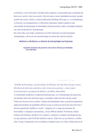 Antropologia, ISCTE - 2008
económicos, com motivações iniciadas pelas empresas vocacionadas para a produção de
bens mass market, neste caso azeite. Está em causa a nossa identidade nacional, atacada
a partir dos nossos valores e cultura tradicional. Readings diria que, se os Antropólogos
se unissem, com pragmatismo, à volta desta explicação, dando resposta a uma
necessidade de manutenção de identidade cultural nacional, então a sociedade atribuiria
um valor incalculável à Antropologia.
Por outro lado, esta união, constituiria um lobby fortíssimo em prol da própria
Antropologia, a favor do seu merecido lugar ao centro das ciências Sociais.
Expandir projectos de parceria com outras ciências já instaladas
nas empresas.
Melhorar a eficiência e a eficácia da Antropologia nas Empresas
Sociologia
(estudos
consumidor)
Gestão de
Recursos
Humanos
(+ empatia)
Economia
(Produção
sustentada)
Marketing
(Direccionado,
tendências)
Antropologia
(aplicada)
Melhor ambiente social
RA – Antropologia – ISCTE 2008
“O lobby da Psicologia, o da Sociologia, da História, são mais fortes do que o nosso.
Eles fazem de tudo uma estatística e não vivem com as pessoas - criam o que é
conveniente para a produção de dinheiro e produtos, disse Iturra.
A comunidade académica e empresarial pensará que, se a Antropologia não apresenta
um produto final com relevância para a sociedade, então não fará mal que acabe.
Vamo-nos focar no nosso cenário. O preço da alimentação sobe, as gestoras domésticas
optam por produtos de qualidade inferior (o que se coloca na mesa dos lares não tem o
mesmo significado simbólico e social – ninguém vê), e surge um momento de
festividades e exaltações nacionalistas, o Euro 2008 de futebol. Os homens, lideres
culturais das famílias, decidem ir às compras e começam a comprar tecnologia de top,
ou seja, plasmas, ecrãs LCD das melhores marcas. Tudo isto, na sua maioria, a crédito,
claro. O que é importante é ter as melhores condições para ver a bola. Afinal trata-se da
Rui Assis 11
 