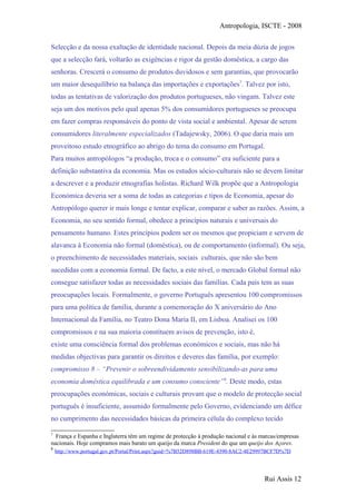 Antropologia, ISCTE - 2008
Selecção e da nossa exaltação de identidade nacional. Depois da meia dúzia de jogos
que a selecção fará, voltarão as exigências e rigor da gestão doméstica, a cargo das
senhoras. Crescerá o consumo de produtos duvidosos e sem garantias, que provocarão
um maior desequilíbrio na balança das importações e exportações7
. Talvez por isto,
todas as tentativas de valorização dos produtos portugueses, não vingam. Talvez este
seja um dos motivos pelo qual apenas 5% dos consumidores portugueses se preocupa
em fazer compras responsáveis do ponto de vista social e ambiental. Apesar de serem
consumidores literalmente especializados (Tadajewsky, 2006). O que daria mais um
proveitoso estudo etnográfico ao abrigo do tema do consumo em Portugal.
Para muitos antropólogos “a produção, troca e o consumo” era suficiente para a
definição substantiva da economia. Mas os estudos sócio-culturais não se devem limitar
a descrever e a produzir etnografias holistas. Richard Wilk propõe que a Antropologia
Económica deveria ser a soma de todas as categorias e tipos de Economia, apesar do
Antropólogo querer ir mais longe e tentar explicar, comparar e saber as razões. Assim, a
Economia, no seu sentido formal, obedece a princípios naturais e universais do
pensamento humano. Estes princípios podem ser os mesmos que propiciam e servem de
alavanca à Economia não formal (doméstica), ou de comportamento (informal). Ou seja,
o preenchimento de necessidades materiais, sociais culturais, que não são bem
sucedidas com a economia formal. De facto, a este nível, o mercado Global formal não
consegue satisfazer todas as necessidades sociais das famílias. Cada país tem as suas
preocupações locais. Formalmente, o governo Português apresentou 100 compromissos
para uma política de família, durante a comemoração do X aniversário do Ano
Internacional da Família, no Teatro Dona Maria II, em Lisboa. Analisei os 100
compromissos e na sua maioria constituem avisos de prevenção, isto é,
existe uma consciência formal dos problemas económicos e sociais, mas não há
medidas objectivas para garantir os direitos e deveres das família, por exemplo:
compromisso 8 – “Prevenir o sobreendividamento sensibilizando-as para uma
economia doméstica equilibrada e um consumo consciente”8
. Deste modo, estas
preocupações económicas, sociais e culturais provam que o modelo de protecção social
português é insuficiente, assumido formalmente pelo Governo, evidenciando um défice
no cumprimento das necessidades básicas da primeira célula do complexo tecido
7
França e Espanha e Inglaterra têm um regime de protecção à produção nacional e às marcas/empresas
nacionais. Hoje compramos mais barato um queijo da marca President do que um queijo dos Açores.
8
http://www.portugal.gov.pt/Portal/Print.aspx?guid=%7B52D898BB-619E-4390-8AC2-4E29997BCF7D%7D
Rui Assis 12
 