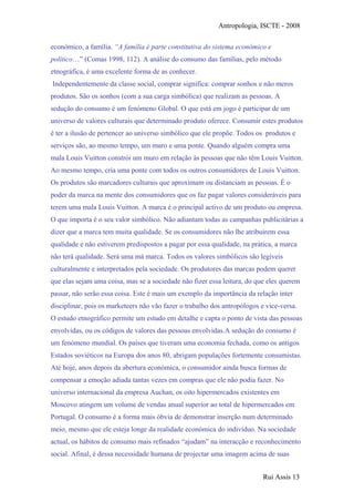 Antropologia, ISCTE - 2008
económico, a família. “A família é parte constitutiva do sistema económico e
político…” (Comas 1998, 112). A análise do consumo das famílias, pelo método
etnográfica, é uma excelente forma de as conhecer.
Independentemente da classe social, comprar significa: comprar sonhos e não meros
produtos. São os sonhos (com a sua carga simbólica) que realizam as pessoas. A
sedução do consumo é um fenómeno Global. O que está em jogo é participar de um
universo de valores culturais que determinado produto oferece. Consumir estes produtos
é ter a ilusão de pertencer ao universo simbólico que ele propõe. Todos os produtos e
serviços são, ao mesmo tempo, um muro e uma ponte. Quando alguém compra uma
mala Louis Vuitton constrói um muro em relação às pessoas que não têm Louis Vuitton.
Ao mesmo tempo, cria uma ponte com todos os outros consumidores de Louis Vuitton.
Os produtos são marcadores culturais que aproximam ou distanciam as pessoas. É o
poder da marca na mente dos consumidores que os faz pagar valores consideráveis para
terem uma mala Louis Vuitton. A marca é o principal activo de um produto ou empresa.
O que importa é o seu valor simbólico. Não adiantam todas as campanhas publicitárias a
dizer que a marca tem muita qualidade. Se os consumidores não lhe atribuirem essa
qualidade e não estiverem predispostos a pagar por essa qualidade, na prática, a marca
não terá qualidade. Será uma má marca. Todos os valores simbólicos são legíveis
culturalmente e interpretados pela sociedade. Os produtores das marcas podem querer
que elas sejam uma coisa, mas se a sociedade não fizer essa leitura, do que eles querem
passar, não serão essa coisa. Este é mais um exemplo da importância da relação inter
disciplinar, pois os marketeers não vão fazer o trabalho dos antropólogos e vice-versa.
O estudo etnográfico permite um estudo em detalhe e capta o ponto de vista das pessoas
envolvidas, ou os códigos de valores das pessoas envolvidas.A sedução do consumo é
um fenómeno mundial. Os países que tiveram uma economia fechada, como os antigos
Estados soviéticos na Europa dos anos 80, abrigam populações fortemente consumistas.
Até hoje, anos depois da abertura económica, o consumidor ainda busca formas de
compensar a emoção adiada tantas vezes em compras que ele não podia fazer. No
universo internacional da empresa Auchan, os oito hipermercados existentes em
Moscovo atingem um volume de vendas anual superior ao total de hipermercados em
Portugal. O consumo é a forma mais óbvia de demonstrar inserção num determinado
meio, mesmo que ele esteja longe da realidade económica do indivíduo. Na sociedade
actual, os hábitos de consumo mais refinados “ajudam” na interacção e reconhecimento
social. Afinal, é dessa necessidade humana de projectar uma imagem acima de suas
Rui Assis 13
 