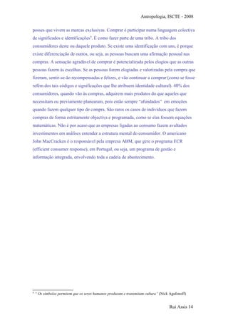 Antropologia, ISCTE - 2008
posses que vivem as marcas exclusivas. Comprar é participar numa linguagem colectiva
de significados e identificações9
. É como fazer parte de uma tribo. A tribo dos
consumidores deste ou daquele produto. Se existe uma identificação com uns, é porque
existe diferenciação de outros, ou seja, as pessoas buscam uma afirmação pessoal nas
compras. A sensação agradável de comprar é potencializada pelos elogios que as outras
pessoas fazem às escolhas. Se as pessoas forem elogiadas e valorizadas pela compra que
fizeram, sentir-se-ão recompensadas e felizes, e vão continuar a comprar (como se fosse
refém dos tais códigos e significações que lhe atribuem identidade cultural). 40% dos
consumidores, quando vão às compras, adquirem mais produtos do que aqueles que
necessitam ou previamente planearam, pois estão sempre “afundados” em emoções
quando fazem qualquer tipo de compra. São raros os casos de indivíduos que fazem
compras de forma estritamente objectiva e programada, como se elas fossem equações
matemáticas. Não é por acaso que as empresas ligadas ao consumo fazem avultados
investimentos em análises entender a estrutura mental do consumidor. O americano
John MacCracken é o responsável pela empresa ABM, que gere o programa ECR
(efficient consumer response), em Portugal, ou seja, um programa de gestão e
informação integrada, envolvendo toda a cadeia de abastecimento.
9
“ Os símbolos permitem que os seres humanos produzam e transmitam cultura” (Nick Agafonoff)
Rui Assis 14
 