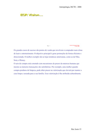 Antropologia, ISCTE - 2008
Page - 3
Auchan Proprietary Data
9 June 2008
ECR Vision…ECR Vision…
Four prim ary focus areas…
…t ied t oget her w it h int egrat ed scorecards
Os grandes casos de sucesso são pontos de venda que envolvem o comprador num clima
de lazer e entretenimento. O objectivo principal é gerar promoções de forma eficiente e
direccionada. O melhor exemplo são as lojas temáticas americanas, como as da Nike,
Sony e Disney.
O acto de compra está conotado com mecanismos de prazer da natureza humana que
mesmo as menores transacções são satisfatórias. Por exemplo, uma mulher quando
compra produtos de limpeza, pode obter prazer na valorização que ela terá por manter a
casa limpa e asseada para a sua família. Essa valorização é-lhe atribuída culturalmente.
Rui Assis 15
 