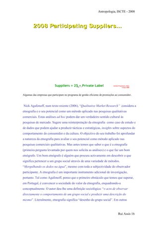 Antropologia, ISCTE - 2008
Page - 17
Auchan Proprietary Data
9 June 2008
2008 Participating Suppliers…2008 Participating Suppliers…
Suppliers = 25 + Private Label
Algumas das empresas que participam no programa de gestão eficiente de promoções ao consumidor.
Nick Agafonoff, num texto recente (2006), “Qualitative Market Research” considera a
etnografia e o seu potencial como um método aplicado nas pesquisas qualitativas
comerciais. Estas análises ad hoc podem dar um verdadeiro sentido cultural às
pesquisas de mercado. Sugere uma reinterpretação da etnografia como caso de estudo e
de dados que podem ajudar a produzir tácticas e estratégicas, insights sobre aspectos do
comportamento do consumidor e da cultura. O objectivo do seu trabalho foi aprofundar
a natureza da etnografia para avaliar o seu potencial como método aplicado nas
pesquisas comerciais qualitativas. Mas antes temos que saber o que é a etnografia
(primeira pergunta levantada por quem nos solicita as análises) e o que faz um bom
etnógrafo. Um bom etnógrafo é alguém que procura activamente em descobrir o que
significa pertencer a um grupo social através de uma variedade de métodos.
“Mergulhando os dedos na água”, mesmo com toda a subjectividade do observador
participante. A etnografia é um importante instrumento adicional de investigação,
portanto. Tal como Agafonoff, penso que o primeiro obstáculo que temos que superar,
em Portugal, é convencer a sociedade do valor da etnografia, enquadrando-a
conceptualmente. O autor deu-lhe uma definição sociológica: “o acto de observar
directamente o comportamento de um grupo social e produzir uma descrição do
mesmo”. Literalmente, etnografia significa “desenho do grupo social”. Em outras
Rui Assis 16
 