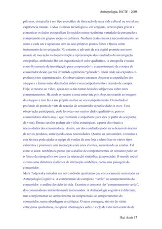 Antropologia, ISCTE - 2008
palavras, etnografia é um tipo específico de ilustração de uma vida cultural ou social, ou
experiência mundo. Todos os meios tecnológicos, em conjunto, servem para gravar e
comunicar os dados etnográficos fornecidos numa riquíssima variedade de percepção e
compreensão em grupos sociais e culturais. Nenhum destes meios é necessariamente ao
outro e cada um é agraciado com os seus próprios pontos fortes e fracos como
instrumento de investigação. No entanto, o advento da era digital promete um novo
mundo de inovação na documentação e apresentação dos resultados da investigação
etnográfica, atribuindo-lhe um inquestionável valor qualitativo. A etnografia é usada
como ferramenta de investigação para compreender o comportamento de compra do
consumidor desde que foi inventada a primeira “gôndola” (linear onde são expostos os
produtos) nos supermercados. Os observadores tentaram observar as expedições dos
shoppers e tomar notas detalhadas sobre o seu comportamento e decisão de compra.
Hoje, o recurso ao vídeo, ajuda-nos a não tomar decisões subjectivas sobre estes
comportamentos. Há ainda o recurso a uma entrevista pós shop, mostrando as imagens
do shopper e este faz a sua própria análise ao seu comportamento. O resultado é
profundo do ponto de vista da reacção do consumidor à publicidade in store. Esta
observação participante, pode fornecer-nos muitos dados qualitativos, pois os
consumidores dizem-nos o que realmente é importante para eles (a partir do seu ponto
de vista). Destas sessões podem sair visões estratégicas, a partir dos rituais e
necessidades dos consumidores. Assim, um dos resultados pode ser o desenvolvimento
de novos produtos, antecipando essas necessidades. Quanto ao consumidor, o recurso a
esta técnica pode ajudar a equipa de vendas de uma loja a identificar os vários tipos
existentes e promover uma interacção com estes clientes, aumentando as vendas. Tal
como o autor, também eu penso que a análise de comportamentos de consumo pode ser
o futuro da etnografia (por causa da interacção simbólica, já apontada). O mundo social
é como uma dinâmica dialéctica de interacção simbólica, como uma paisagem do
consumidor.
Mark Tadjewsky introduz um novo método qualitativo que é teoricamente sustentado na
Antropologia Cognitiva. A compreensão do complexo “verde” no comportamento do
consumidor e análise do ciclo de vida. Examina o contexto do “comportamento verde”,
dos consumidores ambientalmente interessados. A Antropologia cognitiva é diferente,
mas complementar ao conhecimento da compreensão do comportamento do
consumidor, numa abordagem psicológica. O autor consegue, através de várias
entrevistas qualitativas, recuperar informações sobre o ciclo de vida num contexto de
Rui Assis 17
 