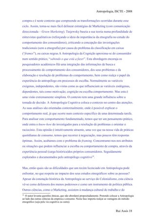 Antropologia, ISCTE - 2008
compra e é neste contexto que compreende as transformações ocorridas durante esse
ciclo. Assim, torna-se mais fácil delinear estratégias de Marketing (com comunicação
direccionada – Green Marketing). Tasjewsky baseia a sua teoria numa profundidade de
entrevistas qualitativas (reforçando a ideia da importância da etnografia no estudo do
comportamento dos consumidores), criticando a concepção das investigações
tradicionais (sem a etnografia) por causa do problema da classificação em caixas
(“frames”), ou caixas negras.A Antropologia da Cognição aproxima-se do consumidor
num sentido prático, “sabendo o que está a fazer”. Esta abordagem encoraja os
pesquisadores académicos Há uma integração das informações de busca e
processamento do comportamento dos consumidores, dos seus problemas e da
elaboração e resolução de problemas do comportamento, bem como realça o papel da
experiência do antropólogo em processos de escolha. Normalmente as variáveis
exógenas, independentes, são vistas como as que influenciam as variáveis endógenas,
dependentes, tais como motivação, cognição ou escolha comportamento. Mas esta é
uma visão extremamente simplista. O contexto tem uma grande influência sobre a
tomada de decisão. A Antropologia Cognitiva coloca o contexto no centro das atenções.
As suas análises são orientadas contextualmente, onde é possível explicar o
comportamento real, já que ocorre num contexto específico de uma determinada tarefa.
Para analisar este comportamento fundamentado, temos que ter um pensamento prático,
onde entra o know-how do investigador para a resolução de problemas e orientar o
raciocínio. Esta opinião é intuitivamente atraente, uma vez que na nossa vida de práticas
quotidianas de consumo, temos que recorrer à negociação, mas poucos têm respostas
óptimas. Assim, acabamos com o problema do framing. Concentramo-nos nos atributos
ou situações que podem influenciar a escolha ou comportamento de compra, através da
experiência pessoal (carga histórica)dos próprios consumidores. Seguidamente
explorados e documentados pelo antropólogo cognitivo10
.
Mas, então quais são as dificuldades que um recém licenciado em Antropologia pode
enfrentar, no que respeita ao impacto dos seus estudos etnográficos sobre as pessoas?
Apesar da conotação histórica da Antropologia ao serviço do Colonialismo, esta ciência
vê-se como defensora dos menos poderosos e como um instrumento de politica pública.
Outras ciências, como o Marketing, assistem à mudança cultural do trabalho e do
10
O autor levanta questões étnicas, que não abordarei propositadamente. Pretendo colocar a Antropologia
ao lado das outras ciências da empresa e consumo. Nesta fase importa realçar as vantagens do método
etnográfico (seja pela via cognitiva ou outra).
Rui Assis 18
 