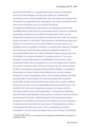 Antropologia, ISCTE - 2008
planeta. Para John Sherry Jr., a etnografia,actualmente, assume uma importância
crescente na comercialização e no esforço para influenciar a resistência dos
consumidores contra as forças da globalização. Mas é necessário uma abordagem ética
do mercado e do comportamento dos consumidores, uma vez que a etnografia se torne
uma corrente metodológica querida, em estudos de mercado.
A linguagem do Marketing tenta representar um novo paradigma social. Há uma
linearidade discursiva que pode levar a crioulização cultural e a uma nova coordenação
do quotidiano, criando novas necessidades de monitorização. Passou a ser uma
ferramenta de interacção social, criando uma sociedade em rede. O individuo, enquanto
agente social, pode ser “classificado” como pertencente a um determinado grupo que se
identifica com uma marca ou com um estilo criado por essa marca. Ma este novo
paradigma social, tem expectativas ilimitadas e, ao mesmo tempo, enganosas. Ilimitadas
por se pensar que se pode saber tudo (conhecimento Global) em tempo real. À
comunicação Global associa-se os valores de liberdade. Enganosas porque não só não
são ilimitadas, como parecem ilimitadas. É um paradoxo perverso. É certo que a
tecnologia11
aumenta poderosamente as possibilidades de comunicação e até de
conhecimento Global. Abre novas perspectivas, cria novas relações sociais e imprime
novos ritmos à ciência e à cultura. Abre novas fronteiras. Mas são virtudes limitadas.
Ou falsas no seu propósito enganador de potencialidades ilimitadas. A sociedade da
comunicação e do consumo mantém traços tradicionais nas estruturas de poder,
hierarquias de valores, desigualdades sociais e outros privilégios déspotas. Esta lógica
de comunicação e consumo global cria a ilusão de igualdade (todos os que têm
possibilidades de obter um determinado bem de consumo, têm as mesmas condições
teóricas), por um lado, e cria novas desigualdades (diferença hemisfério Norte versus
hemisfério Sul). Enraíza novos despotismos, protege novos segredos, destrói a
diversidade cultural e oculta a falta de pluralidade. A comunicação do Marketing e
consumo Global esconde problemas sociais, políticos, económicos, étnicos ou religiosos
que necessitam de resolução e soluções adequadas. Só a Etnografia pode ajudar a
compreender estes problemas e do ponto de vista da análise do consumo, interpretar o
comportamento dos consumidores no seu contexto. O Antropólogo deve investir na
conceitualização da cultura do consumo. Todos os antropólogos são também
consumidores, o que lhes confere autoridade crítica nas suas reflexões. Na elaboração
11
Sara Pink, 2006, O Futura da Antropologia Visual (a importância da hipermédia na etnografia e na
sociedade em geral)
Rui Assis 19
 