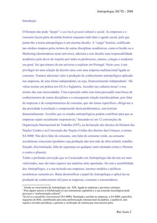 Antropologia, ISCTE - 2008
Introdução
O Homem não pode “despir” o seu back ground cultural e social. As empresas e o
consumo fazem parte da minha história enquanto indivíduo e agente social, pelo que
juntar-lhe a teoria antropológico é um enorme desafio. A “carga” história, codificada
nas minhas sinapses pelos termos de outras disciplinas académicas, como a Gestão ou o
Marketing (dominadoras neste universo), adiciona a este desafio uma responsabilidade
académica pelo dever de respeito por todos os professores, autores, colegas e academia
em geral. Sei que tratarei de um universo a explorar em Portugal. Neste caso, é um
privilégio ter uma relação de dezoito anos com uma empresa multinacional ligada ao
consumo. Tentarei adicionar valor à produção de conhecimento antropológico aplicado
nas empresas, de uma forma independente, ou seja, financeiramente independente1
. Há
várias teorias em prática nos EUA e Inglaterra. Acredito nas culturas locais2
e nos
termos das suas necessidades. Uma exposição sobre este tema pressupõe uma busca de
conhecimentos de outras disciplinas e a consequente relação interdisciplinar, pois falar
de empresas e de comportamentos de consumo, que são temas específicos, obriga-me a
dar prioridade à resolução e compreensão desta problemática, sem teorizar
demasiadamente. Acredito que os estudos antropológicos podem contribuir para que as
empresas sejam socialmente responsáveis,3
baseando-se em 12 convenções da
Organização Internacional do Trabalho (OIT), na declaração dos direitos do Homem das
Nações Unidas e na Convenção das Nações Unidas dos direitos das Crianças, a norma
SA 8000. Não devo falar de consumo, sem falar de consumo verde, ou consumo
socialmente consciente (produtos cuja produção não tem mão de obra infantil, trabalho
forçado, discriminação, falta de segurança ou qualquer outro atentado contra o Homem
e contra o planeta).
Tenho a profunda convicção que os Licenciados em Antropologia não devem ser mais
valorizados, mas são mais capazes nas matérias atrás apontadas. Só com a sensibilidade
dos Antropólogos, e a sua inclusão nas empresas, teremos modelos e políticas
económicas sustentáveis. Basta desmistificar o papel da Antropologia e aplicá-las na
produção de conhecimento útil para as empresas, consumo e consumidores.
1
Alusão ao crescimento da Antropologia, séc. XIX, ligada às empresas e governos coloniais.
2
Para alguns autores a Globalização (o seu instrumento capitalista e a sua extensão tecnológica) pode
provocar a “uniformização cultural”.
3
Social accountability international (SA 8000). Destinada a auxiliar as empresas, a SA 8000, especifica
requisitos de RSE, contribuindo para uma uniformização internacional de padrões, é auditável, está
sujeita a revisões periódicas, e permite a verificação do sistema por uma terceira parte.
Rui Assis 2
 