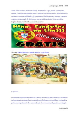 Antropologia, ISCTE - 2008
destas reflexões deve existir um diálogo interpretativo e que postule o relativismo
cultural e a incomensurabilidade entre a culturas, sem pôr em causa o relativismo ético,
de modo a que as sensibilidades sócio-culturais e históricas no seu contexto, enquanto
origem e representação de fenómenos, seja apreciado e tido em conta na análise.
Exploração de uma identidade nacional ocidental:
Mercado Roque Santeiro - Luanda: negócios a céu aberto.
Conclusão
O futuro da Antropologia depende de como os novos praticantes passarão a mensagem
da importância da etnografia e nos estudos dos fenómenos do quotidiano (sobretudo a
partir do comportamento dos consumidores). Os novos antropólogos têm a obrigação
Rui Assis 20
 