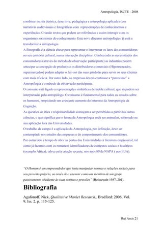 Antropologia, ISCTE - 2008
combinar escrita (teórica, descritiva, pedagógica e antropologia aplicada) com
narrativas audiovisuais e fotográficas com representações de conhecimentos e
experiências. Criando textos que podem ser referências e assim interagir com os
organismos existentes do conhecimento. Este novo discurso antropológico já está a
transformar a antropologia.
A Etnografia é a ciência chave para representar e interpretar os lares dos consumidores
no seu contexto cultural, numa interacção disciplinar. Conhecendo as necessidades dos
consumidores (através do método de observação participante) as indústrias podem
antecipar a concepção de produtos e os distribuidores comerciais (Hipermercados,
supermercados) podem adaptar o lay-out das suas gôndolas para servir os seus clientes
com mais eficácia. Por outro lado, as empresas devem continuar a “patrocinar” a
Antropologia e o método da observação participante.
O consumo está ligado a representações simbólicas de índole cultural, que só podem ser
interpretadas pelo antropólogo. O consumo é fundamental para todos os estudos sobre
os humanos, propiciando um crescente aumento do interesse da Antropologia da
Cognição.
As questões de ética e responsabilidade começam a ser percebidas a partir das outras
ciências, o que significa que o futura da Antropologia pode ser animador, sobretudo na
sua aplicação fora das Universidades.
O trabalho de campo é a aplicação da Antropologia, por definição, deve ser
contemplado nos estudos das empresas e do comportamento dos consumidores.
Por outro lado é tempo de abrir as portas das Universidades à literatura empresarial, tal
como já fazemos com os romances identificadores de contextos sociais e históricos
(exemplo África), talvez pela criação recente, nos anos 80 da NAPA ( nos EUA).
“O Homem é um empreendedor que tenta manipular normas e relações sociais para
seu proveito próprio, ao invés de o encarar como um membro de um grupo
passivamente obediente ás suas normas e pressões” (Boissevain 1987, 201).
Bibliografia
Agafonoff, Nick, Qualitative Market Research,. Bradford: 2006, Vol.
9, Iss. 2, p. 115-125.
Rui Assis 21
 