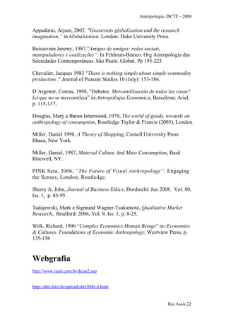 Antropologia, ISCTE - 2008
Appadurai, Arjum, 2002. "Grassroots globalization and the research
imagination,” in Globalization. London: Duke University Press.
Boissevain Jeremy, 1987.”Amigos de amigos: redes sociais,
manipuladores e coalizações”. In Feldman-Bianco. Org Antropologia das
Sociedades Contemporâneas. São Paulo. Global. Pp 195-223
Chevalier, Jacques 1983 "There is nothing simple about simple commodity
production ." Journal of Peasant Studies 10 (July): 153-186.
D’Argemir, Comas, 1998, “Debates: Mercantilización de todas las cosas?
Lo que no se mercantiliza” in:Antropologia Economica, Barcelona: Ariel,
p. 115-137,
Douglas, Mary e Baron Isherwood, 1979, The world of goods, towards an
anthropology of consumption, Routledge Taylor & Francis (2005), London.
Miller, Daniel 1998, A Theory of Shopping, Cornell University Press
Ithaca, New York.
Miller, Daniel, 1987, Material Culture And Mass Consumption, Basil
Blacwell, NY.
PINK Sara, 2006, “The Future of Visual Anthropology”. Engaging
the Senses, London, Routledge.
Sherry Jr, John, Journal of Business Ethics, Dordrecht: Jun 2008. Vol. 80,
Iss. 1, p. 85-95.
Tadajewski, Mark e Sigmund Wagner-Tsukamoto, Qualitative Market
Research, Bradford: 2006, Vol. 9, Iss. 1, p. 8-25.
Wilk, Richard, 1996 “Complex Economics Human Beings” in::Economies
& Cultures. Foundations of Economic Anthropology, Westview Press, p.
135-156
Webgrafia
http://www.rami.com.br/dicas2.asp
http://sbrt.ibict.br/upload/sbrt1000-4.html
Rui Assis 22
 