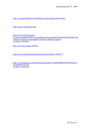 Antropologia, ISCTE - 2008
http://www.aprendebrasil.com.br/educacao_fisica/alunos/alunos11.asp
http://comarte.upf.br/index.php
http://64.233.183.104/search?
q=cache:wqTsBoGzhO8J:www.aguaforte.com/osurbanitas5/Dornelles052007.html+Ant
ropologia+empresa+consumo&hl=pt-PT&ct=clnk&cd=10&gl=pt
Acedido em 08/06/08.
http://www.jstor.org/pss/3203396
http://www.estadodomundo.gulbenkian.pt/index.htm?no=10201117
http://www.portugal.gov.pt/Portal/Print.aspx?guid=%7B52D898BB-619E-4390-8AC2-
4E29997BCF7D%7D
Acedido em 09/06/08.
Rui Assis 23
 