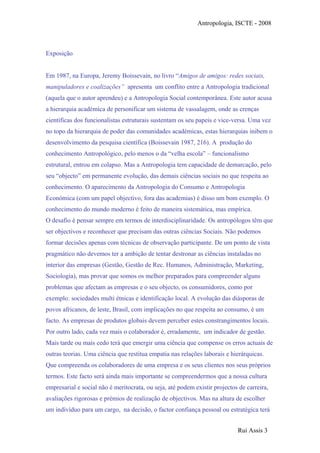 Antropologia, ISCTE - 2008
Exposição
Em 1987, na Europa, Jeremy Boissevain, no livro “Amigos de amigos: redes sociais,
manipuladores e coalizações” apresenta um conflito entre a Antropologia tradicional
(aquela que o autor aprendeu) e a Antropologia Social contemporânea. Este autor acusa
a hierarquia académica de personificar um sistema de vassalagem, onde as crenças
científicas dos funcionalistas estruturais sustentam os seu papeis e vice-versa. Uma vez
no topo da hierarquia de poder das comunidades académicas, estas hierarquias inibem o
desenvolvimento da pesquisa científica (Boissevain 1987, 216). A produção do
conhecimento Antropológico, pelo menos o da “velha escola” – funcionalismo
estrutural, entrou em colapso. Mas a Antropologia tem capacidade de demarcação, pelo
seu “objecto” em permanente evolução, das demais ciências sociais no que respeita ao
conhecimento. O aparecimento da Antropologia do Consumo e Antropologia
Económica (com um papel objectivo, fora das academias) é disso um bom exemplo. O
conhecimento do mundo moderno é feito de maneira sistemática, mas empírica.
O desafio é pensar sempre em termos de interdisciplinaridade. Os antropólogos têm que
ser objectivos e reconhecer que precisam das outras ciências Sociais. Não podemos
formar decisões apenas com técnicas de observação participante. De um ponto de vista
pragmático não devemos ter a ambição de tentar destronar as ciências instaladas no
interior das empresas (Gestão, Gestão de Rec. Humanos, Administração, Marketing,
Sociologia), mas provar que somos os melhor preparados para compreender alguns
problemas que afectam as empresas e o seu objecto, os consumidores, como por
exemplo: sociedades multi étnicas e identificação local. A evolução das diásporas de
povos africanos, de leste, Brasil, com implicações no que respeita ao consumo, é um
facto. As empresas de produtos globais devem perceber estes constrangimentos locais.
Por outro lado, cada vez mais o colaborador é, erradamente, um indicador de gestão.
Mais tarde ou mais cedo terá que emergir uma ciência que compense os erros actuais de
outras teorias. Uma ciência que restitua empatia nas relações laborais e hierárquicas.
Que compreenda os colaboradores de uma empresa e os seus clientes nos seus próprios
termos. Este facto será ainda mais importante se compreendermos que a nossa cultura
empresarial e social não é meritocrata, ou seja, até podem existir projectos de carreira,
avaliações rigorosas e prémios de realização de objectivos. Mas na altura de escolher
um indivíduo para um cargo, na decisão, o factor confiança pessoal ou estratégica terá
Rui Assis 3
 